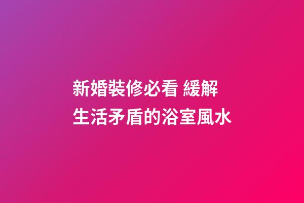 新婚裝修必看 緩解生活矛盾的浴室風水